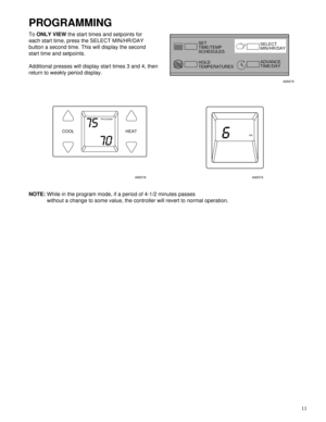 Page 11 
11 
PROGRAMMING
 
To  
ONLY VIEW 
 the start times and setpoints for
each start time, press the SELECT MIN/HR/DAY
button a second time. This will display the second
start time and setpoints.
Additional presses will display start times 3 and 4, then
return to weekly period display. 
A95575
A95578A95579 
NOTE: 
While in the program mode, if a period of 4-1/2 minutes passes
without a change to some value, the controller will revert to normal operation.
SET
TIME/TEMP
SCHEDULES
HOLD
TEMPERATURESSELECT...