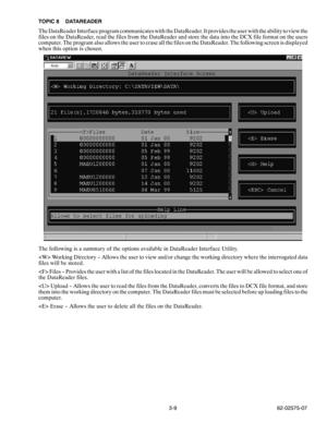 Page 263-9 62-02575-07 TOPIC 8 DATAREADER
The DataReader Interface program communicates with the DataReader. It provides the user with the ability to view the
files on the DataReader, read the files from the DataReader and store the data into the DCX file format on the users
computer. The program also allows the user to erase all the files on the DataReader. The following screen is displayed
when this option is chosen.
The following is a summary of the options available in DataReader Interface Utility.
 Working...