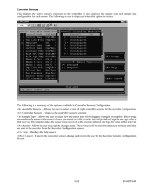 Page 423-25 62-02575-07 Controller Sensors
This displays the active sensors connected to the controller. It also displays the sample type and sample size
configuration for each sensor. The following screen is displayed when this option is chosen.
The following is a summary of the options available in Controller Sensors Configuration.
 Available Sensors -- Allows the user to select a total of eight controller sensors for the recorder configuration.
 Controller Sensors -- Displays the controller sensors...
