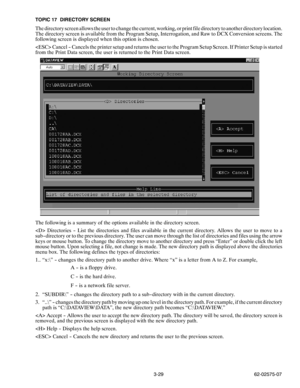 Page 463-29 62-02575-07 TOPIC 17 DIRECTORY SCREEN
The directory screen allows the user to change the current, working, or print file directory to another directory location.
The directory screen is available from the Program Setup, Interrogation, and Raw to DCX Conversion screens. The
following screen is displayed when this option is chosen.
 Cancel -- Cancels the printer setup and returns the user to the Program Setup Screen. If Printer Setup is started
from the Print Data screen, the user is returned to the...