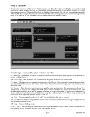 Page 483-31 62-02575-07 TOPIC 19 VIEW DATA
Describes the features available to view the interrogated data. This allows the user to Display any data file (*.dcx)
stored in the current working directory. A *.dcx data file is the interrogation file for one specific recorder for a single
interrogation operation. The name of the file is the 6 digits of the container ID, with two letters added to uniquely
define the file. For example, the container unit CTDU1234565 when interrogated would create the interrogation...