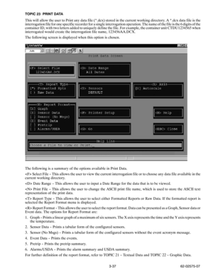 Page 543-37 62-02575-07 TOPIC 23 PRINT DATA
This will allow the user to Print any data file (*.dcx) stored in the current working directory. A *.dcx data file is the
interrogation file for one specific recorder for a single interrogation operation. The name of the file is the 6 digits of the
container ID, with two letters added to uniquely define the file. For example, the container unit CTDU1234565 when
interrogated would create the interrogation file name, 123456AA.DCX.
The following screen is displayed when...