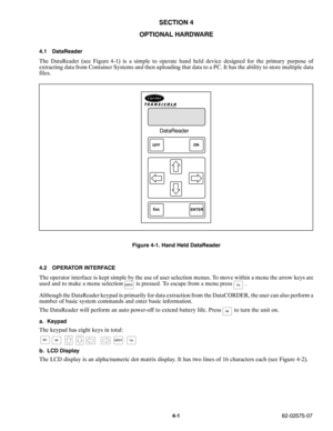 Page 564-162-02575-07
SECTION 4
OPTIONAL HARDWARE
4.1 DataReader
The DataReader (see Figure 4-1) is a simple to operate hand held device designed for the primary purpose of
extracting data from Container Systems and then uploading that data to a PC. It has the ability to store multiple data
files.
DataReader
OFF
ENTERON
Esc
Figure 4-1. Hand Held DataReader
4.2 OPERATOR INTERFACE
The operator interface is kept simple by the use of user selection menus. To move within a menu the arrow keys are
used and to make a...