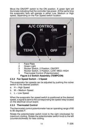 Page 1311T-- 326 Move the ON/OFF switch to the ON position. A green light will
illuminate indicating that the controller has power. At the same time
the evaporator fans will operate in either Low, Medium or High
speed, depending on the Fan Speed switch location.
1
2
3
4
5
1FacePlate
2 Green Light
3 Rocker Switch, 2 Position, ON/OFF
4 Rocker Switch, 3 Position, LOW-- MED-- HIGH
5 Thermostat Control (Potentiometer)
Figure 2-2 Switch Assembly (TEMPCON)
2.3.2 Fan Speed Switch -- 3 Speed
The evaporator fan speeds...