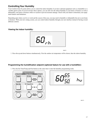 Page 17 
17 
Controlling Your  Humidity
 
Your Comfort Zone II system allows you to control the indoor humidity if you have optional equipment such as a humidifier or a
variable speed system. If you do not have these options, you can still view the indoor humidity in your home or business as well as
dehumidify your home or business while on vacation to prevent moisture damage. Check with your dealer to determine your equip-
ment features and limitations.
Depending upon where you live or work and the season of...