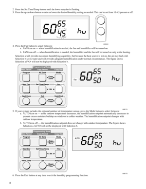 Page 18 
182. Press the Set Time/Temp button until the lower setpoint is flashing.
3. Press the up or down button to raise or lower the desired humidity setting as needed. This can be set from 10Ð45 percent or off. 
A96464 
4. Press the Fan button to select between:
a.  FAN icon on Ñ when humidification is needed, the fan and humidifier will be turned on.
b.  FAN icon off Ñ when humidification is needed, the humidifier and the fan will be turned on only while heating.
Selection a will provide maximum...