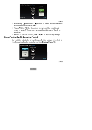 Page 2014
A14245
dUse the Up (Y) and Down (B) buttons to set the desired dehumidi-
fication level between 46 --58%.
dTouchYESorNOfor the system to over--cool the conditioned
space by up to 3º F to remove as much humidity out of the air as
possible.
dPressSAVEwhen finished, orCANCELto discard any changes.
Home Comfort Profile Fresh Air Control
SIf a ventilator is installed inyour home, select the amount of fresh air to
circulate during heating mode by touchingHeating Fresh Air.
A14246 