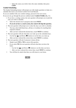 Page 2721
dSelect the zones you wish to have the same schedule, then press
COPY.
Guided Scheduling
The Guided Scheduling feature will prompt you with simple questions to help set a
schedule that meets your desired comfort level and lifestyle.
If you are satisfied with your comfort settings, proceed to the next screen.
If you are not, go through the process outlined underComfort Profiles(Pg. 11).
1. If you have a zoning system, the next question will prompt you to pick the
zone you wish to schedule.
SSelect the...