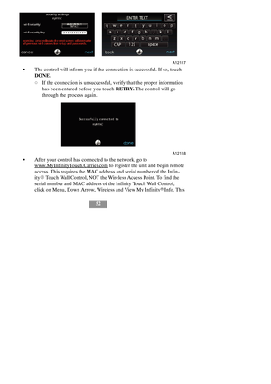 Page 5852
A12117
SThe control will inform you if the connection is successful. If so, touch
DONE.
dIf the connection is unsuccessful, verify that the proper information
has been entered before you touchRETRY.The control will go
through the process again.
A12118
SAfter your control has connected to the network, go to
www.MyInfinityTouch.Carrier.comto register the unit and begin remote
access. This requires the MAC address and serial number of the Infin-
ityRTouch Wall Control, NOT the Wireless Access Point. To...