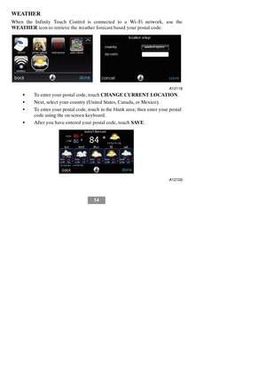 Page 6054
WEATHER
When the Infinity Touch Control is connected to a Wi--Fi network, use the
WEATHERicon to retrieve the weather forecast based your postal code.
A12119
STo enter your postal code, touchCHANGE CURRENT LOCATION.
SNext, select your country (United States, Canada, or Mexico).
STo enter your postal code, touch in the blank area; then enter your postal
code using the on screen keyboard.
SAfter you have entered your postal code, touchSAVE.
A12120 