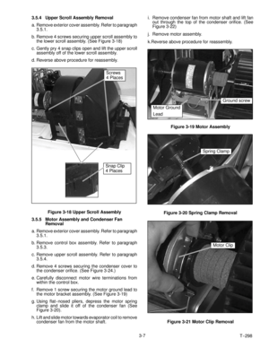 Page 31T-- 298 3-7 3.5.4 Upper Scroll Assembly Removal
a. Remove exterior cover assembly. Refer to paragraph
3.5.1.
b. Remove 4 screws securing upper scroll assembly to
the lower scroll assembly. (See Figure 3-18)
c. Gently pry 4 snap clips open and lift the upper scroll
assembly off of the lower scroll assembly.
d. Reverse above procedure for reassembly.
Screws
4 Places
Snap Clip
4 Places
Figure 3-18 Upper Scroll Assembly
3.5.5 Motor Assembly and Condenser Fan
Removal
a. Remove exterior cover assembly. Refer...