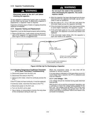Page 33T-- 298 3-9
3.5.8Capacitor Troubleshooting
WARNING
Disconnect power to the AirV unit before
checking the capacitor.
To test capacitor to determine if good, open or shorted,
an ohm meter can be used. To determine a capacitor ’s
capacitance, a capacitor meter is required.
Capacitors showing signs of leaks or bulging should be
replaced immediately.
3.5.9Capacitor Testing and Replacement
Capacitors must be discharged properly before testing.
a. Place a 20,000 ohm, 2 watt resistor across the termi-
nals of...