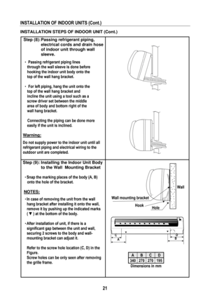 Page 24 
 
21
 
INSTALLATION OF INDOOR UNITS (Cont.) 
 
INSTALLATION STEPS OF INDOOR UNIT (Cont.) 
Step (8): Passing refrigerant piping, 
electrical cords and drain hose 
of indoor unit through wall 
sleeve. 
 
• Passing refrigerant piping lines 
through the wall sleeve is done before 
hooking the indoor unit body onto the 
top of the wall hang bracket. 
 
• For left piping, hang the unit onto the 
top of the wall hang bracket and 
incline the unit using a tool such as a 
screw driver set between the middle...