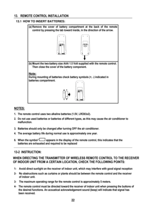 Page 25 
 
22
 
13.   REMOTE CONTROL INSTALLATION  
  13.1  HOW TO INSERT BATTERIES: 
(a) Remove the cover of battery compartment at the back of the remote 
control by pressing the tab toward inside, in the direction of the arrow. 
 
 
 
 
 
 
 
(b) Mount the two-battery size AAA 1.5 Volt supplied with the remote control. 
Then close the cover of the battery component. 
 
Note:
  
During mounting of batteries check battery symbols (+, -) indicated in 
batteries compartment. 
 
 
NOTES: 
1.  The remote control...