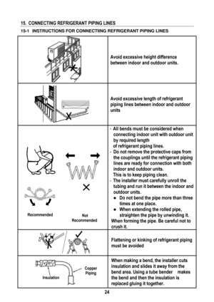 Page 27 
 
24
 
15.  CONNECTING REFRIGERANT PIPING LINES   
15-1   INSTRUCTIONS FOR CONNECTIING REFRIGERANT PIPING LINES  
 
Avoid excessive height difference 
between indoor and outdoor units. 
 
Avoid excessive length of refrigerant 
piping lines between indoor and outdoor 
units 
 - All bends must be considered when 
connecting indoor unit with outdoor unit 
by required length  
  of refrigerant piping lines. 
-  Do not remove the protective caps from 
the couplings until the refrigerant piping 
lines are...