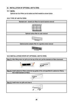 Page 49 
 
46
 
22.  INSTALLATION OF OPTIONAL AIR FILTERS 
 
22.1 NOTE: 
  Optional set of air filters can be added and field installed as shown below. 
 
 
22.2 TYPE OF AIR FILTERS:  
Standard anti – bacteria air filters for dust & bacteria removal 
 
Optional carbon filter for odor removal 
 
Optional photo-catalytic filter for cigarette smoke removal 
 
 
 
22.3 INSTALLATION STEPS OF OPTIONAL AIR FILTERS:  
Step (1): After lifting return air grill up to the top of the unit, pull the standard air filters...