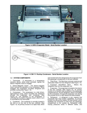 Page 14T--311
1-3
Figure 1-3 GEN 5 Evaporator Model - Serial Number Location
Figure 1-4 CM-7/11 Rooftop Condensers - Serial Number Location
1.4 SYSTEM COMPONENTS
1. Thermostat - A thermostat is a temperature
sensitive device, which when activated, signals the
electro-magnetic clutch to engage.
2. Electro-Magnetic Clutch - The electro-magnetic
clutch controls the operation of the compressor. When
engaged, the compressor circulates refrigerant and
provides cooling (See Figure 1-5).
3. Compressor - The compressor...