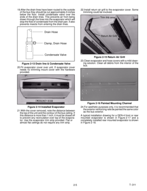 Page 23T--311
2-5 19.After the drain lines have been routed to the outside
of the bus they should be cut approximately 6 inches
below the floor. Install condensate valve over the
ends of the drain lines. This prevents air from being
drawn through the lines into the evaporator which will
stop the flow of condensate from the drain pan. It also
prevents insects from entering the drain lines.
Drain Hose
Clamp, Drain Hose
Condensate Valve
Figure 2-13 Drain line & Condensate Valve
20.Fit evaporator cover over unit....