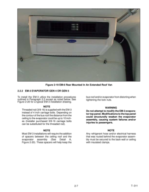 Page 25T--311
2-7
Figure 2-19 EM-6 Rear Mounted In An Extended Roof Van
2.2.2 EM-3 EVAPORATOR GEN 4 OR GEN 5
To install the EM-3 utilize the installation procedures
outlined in Paragraph 2.2 except as noted below. See
Figure 2-20 for a typical EM-3 installation drawing.
NOTE
Threaded rod (3/8-16) is supplied with the EM-3
instead of 4 inch carriage bolts. Depending on
the contour of the bus roof the distance from the
ceiling to the evaporator could be up to 10 inch-
es (Installer purchased 3/8-16 carriage...