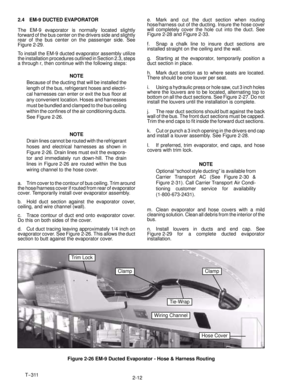 Page 30T--311
2-12 2.4 EM-9 DUCTED EVAPORATOR
The EM-9 evaporator is normally located slightly
forward of the bus center on the drivers side and slightly
rear of the bus center on the passenger side. See
Figure 2-29.
To install the EM-9 ducted evaporator assembly utilize
the installation procedures outlined in Section 2.3, steps
a through r, then continue with the following steps:
NOTE
Because of the ducting that will be installed the
length of the bus, refrigerant hoses and electri-
cal harnesses can enter or...