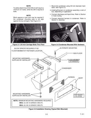 Page 36T--311
3-3 NOTE
To safely attach/mount the CM-2 it will require a
minimum of 4 bolts, while the CM-3 requires 6
bolts.
NOTE
Block spacers or jam-nuts may be required if
the condenser mounting area is not tight
against the bus stringers. See Figure 3-3.
Figure 3-1 3/8 Inch Carriage Bolts Thru Floorl. Mount the condenser using 3/8 inch diameter hard-
ware. See Figure 3-2.
m.Install grill/screen on condenser assembly or skirt of
bus, depending on application.
n. Connect discharge and liquid lines. Refer to...