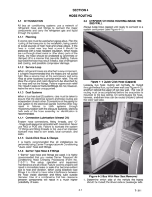 Page 47T--311 4-1
SECTION 4
HOSE ROUTING
4.1 INTRODUCTION
All bus air conditioning systems use a network of
refrigerant hose and fittings to connect the major
components and carry the refrigerant gas and liquid
through the system.
4.1.1 Planning
Extreme care must be used when piping a bus. Plan the
routing of the hose prior to the installation, being careful
to avoid sources of high heat and sharp edges. If the
hose is routed near any heat source it should be
protected with a heat-resistant insulation. When...