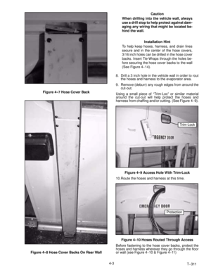 Page 49T--311 4-3
Figure 4--7 Hose Cover Back
Figure 4-- 8 Hose Cover Backs On Rear WallCaution
When drilling into the vehicle wall, always
use a drill stop to help protect against dam-
aging any wiring that might be located be-
hind the wall.
Installation Hint
To help keep hoses, harness, and drain lines
secure and in the center of the hose covers,
3/16 inch holes can be drilled in the hose cover
backs. Insert Tie-Wraps through the holes be-
fore securing the hose cover backs to the wall
(See Figure 4-- 14)....