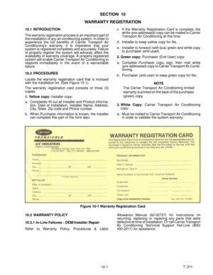 Page 79T--311
10-1
SECTION 10
WARRANTY REGISTRATION
10.1 INTRODUCTION
The warranty registration process is an important part of
the installation of any air conditioning system. In order to
experience the full benefits of Carrier Transport Air
Conditioning’s warranty, it is imperative that your
system is registered completely and accurately. Failure
to properly register the system will adversly affect the
availability of warranty coverage. A properly registered
system will enable Carrier Transport Air...