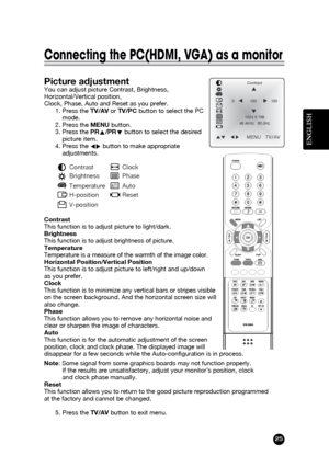 Page 25ENGLISH
25
Connecting the PC(HDMI, VGA) as a monitor
Picture adjustmentYou can adjust picture Contrast, Brightness,
Horizontal/Vertical position,
Clock, Phase, Auto and Reset as you prefer.
1. Press the TV/AVor TV/PCbutton to select the PC
mode.
2. Press the MENUbutton.
3. Press the PRx x
/PRy y
button to select the desired
picture item.
4. Press the Ï Ïq
q
button to make appropriate
adjustments.
Contrast 
This function is to adjust picture to light/dark.
Brightness 
This function is to adjust brightness...