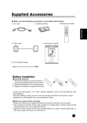 Page 5ENGLISH
5
Supplied Accessories
LMake sure the following accessories are provided with Product.
3. Remote controller
5. Instruction manual
4. VGA cable
6. PC AUDIO IN cable 2. Batteries (2EA)
1. AC cord
Model:LT-40H5LPH/40T5LPH
Owner’s Manual
40 WIDE LCD TV/MONITOR

Battery installationuInserting batteries
1. Remove the battery cover by pulling it 
upward in the direction shown by the arrow.2. Insert the batteries with correct polarity.
3. Replace the battery compartment cover.
-Install two high-quality...
