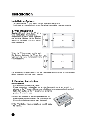 Page 66
Installation
Installation Options* You can install the TV on a wall or place it on a table-like surface.
* To eliminate any risk of injury from the TV falling, it should be mounted securely.
1. Wall InstallationCaution: Do not install the TV on a
weak wall surface, like plaster etc. 
When the TV is placed into a cupboard
the distance between the TV and the
wall have to leave minimum 60mm
square as below.
When the TV is mounted on the wall.,
the distance between the TV and the
wall have to leave minimum...
