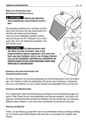 Page 110DE 19 GEBRAUCHSANWEISUNG 
EINBAU DESAUSWURFSCHUTZES
(AUFFANGSACK ODERPRALLBLECH)
Niemals die Maschine
ohne eingebauten Auswurfschutz verwen-
den!
Die bewegliche Abdeckung (1) anheben und den
Sack durch Einführen der zwei Gelenkstifte (2) in
die Ösen der Halterung (3) einhängen.
Falls man ohne Auffangsack arbeiten möchte,
steht auf Wunsch ein Kit  Prallblech (4) zur Verfü-
gung, das, wie in der Abbildung dargestellt, mon-
tiert werden muss.
Ein Mikroschalter stellt
den Motor ab oder verhindert, dass er...