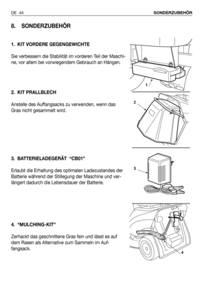 Page 135DE 44SONDERZUBEHÖR
8. SONDERZUBEHÖR
1. KIT VORDERE GEGENGEWICHTE
Sie verbessern die Stabilität im vorderen Teil der Maschi-
ne, vor allem bei vorwiegendem Gebrauch an Hängen. 
2. KIT PRALLBLECH
Anstelle des Auffangsacks zu verwenden, wenn das
Gras nicht gesammelt wird.
3. BATTERIELADEGERÄT  “CB01”
Erlaubt die Erhaltung des optimalen Ladezustandes der
Batterie während der Stillegung der Maschine und ver-
längert dadurch die Lebensdauer der Batterie. 
4. “MULCHING-KIT” 
Zerhackt das geschnittene Gras fein...