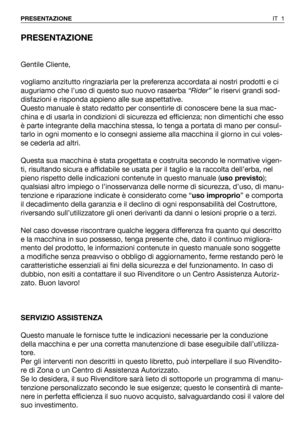 Page 137PRESENTAZIONE
Gentile Cliente,
vogliamo anzitutto ringraziarla per la preferenza accordata ai nostri prodotti e ci
auguriamo che l’uso di questo suo nuovo rasaerba “Rider”le riservi grandi sod-
disfazioni e risponda appieno alle sue aspettative.
Questo manuale è stato redatto per consentirle di conoscere bene la sua mac-
china e di usarla in condizioni di sicurezza ed efficienza; non dimentichi che esso
è parte integrante della macchina stessa, lo tenga a portata di mano per consul-
tarlo in ogni momento...