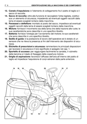 Page 14413. Canale d’espulsione:è l’elemento di collegamento fra il piatto di taglio e il
sacco di raccolta. 
14. Sacco di raccolta:oltre alla funzione di raccogliere l’erba tagliata, costitui-
sce un elemento di sicurezza, impedendo ad eventuali oggetti raccolti dalla
lama di essere scagliati lontano dalla macchina.
15. Parasassi o deflettore:montato al posto del sacco, impedisce ad eventuali
oggetti raccolti dalla lama di essere scagliati lontano dalla macchina.   
16. Motore:fornisce il movimento sia della...