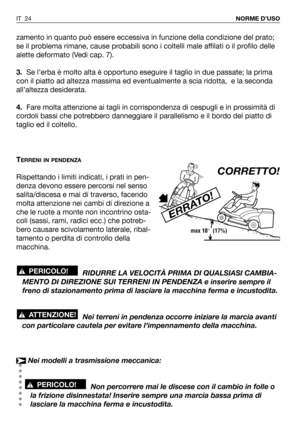 Page 160zamento in quanto può essere eccessiva in funzione della condizione del prato;
se il problema rimane, cause probabili sono i coltelli male affilati o il profilo delle
alette deformato (Vedi cap. 7).
3.Se l’erba è molto alta è opportuno eseguire il taglio in due passate; la prima
con il piatto ad altezza massima ed eventualmente a scia ridotta,  e la seconda
all’altezza desiderata.
4.Fare molta attenzione ai tagli in corrispondenza di cespugli e in prossimità di
cordoli bassi che potrebbero danneggiare il...