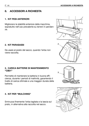 Page 180IT 44ACCESSORI A RICHIESTA
8. ACCESSORI A RICHIESTA
1. KIT PESI ANTERIORI
Migliorano la stabilità anteriore della macchina,
sopratutto nell’uso prevalente su terreni in penden-
za. 
2. KIT PARASASSI
Da usare al posto del sacco, quando l’erba non
viene raccolta.
3. CARICA BATTERIE DI MANTENIMENTO
“CB01”
Permette di mantenere la batteria in buona effi-
cienza, durante i periodi di inattività, garantendo il
livello di carica ottimale e una maggior durata della
batteria.
4. KIT PER “MULCHING”
Sminuzza...