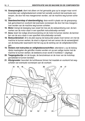 Page 18914. Grasopvangbak:dient niet alleen om het gemaaide gras op te vangen maar vormt
bovendien een veiligheidselement omdat het namelijk voorkomt dat eventuele voor-
werpen, die door het mes meegenomen worden, van de machine weg kunnen schie-
ten.
15. Steenbeschermkap of steenbeveiliging:deze wordt in plaats van de grasopvang-
bak gemonteerd en voorkomt dat eventuele voorwerpen die door het mes meegeno-
men worden van de machine weg kunnen schieten.
16. Motor:brengt de beweging naar zowel het mes als de...