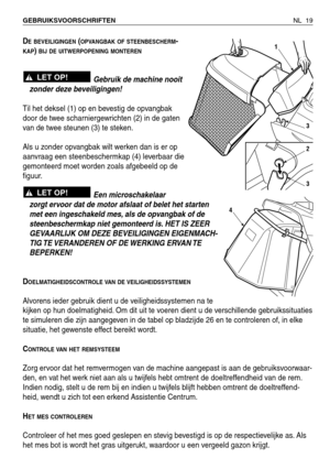 Page 200NL 19 GEBRUIKSVOORSCHRIFTEN 
DE BEVEILIGINGEN(OPVANGBAK OF STEENBESCHERM-
KAP) BIJ DE UITWERPOPENING MONTEREN
Gebruik de machine nooit
zonder deze beveiligingen!
Til het deksel (1) op en bevestig de opvangbak
door de twee scharniergewrichten (2) in de gaten
van de twee steunen (3) te steken.
Als u zonder opvangbak wilt werken dan is er op
aanvraag een steenbeschermkap (4) leverbaar die
gemonteerd moet worden zoals afgebeeld op de
figuur.
Een microschakelaar
zorgt ervoor dat de motor afslaat of belet het...