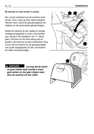 Page 221NL 40ONDERHOUD 
DE MACHINE OP HAAR ZIJKANT PLAATSEN
Als u bij de onderkant van de machine moet
komen, kunt u haar op haar zijkant plaatsen.
Hiertoe moet u eerst de grasopvangbank ver-
wijderen en de benzinetank geheel ledigen.
Nadat de machine op een vlakke en stevige
ondergrond geplaatst is, trekt u de handrem
aan, brengt u het maaidek in de «7» stand,
pakt u het stuur en de stoel stevig vast en
plaatst u de machine op haar rechterkant. Zorg
ervoor dat de machine op de grasopvangbak
rust (zoals...