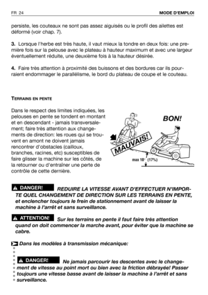 Page 25persiste, les couteaux ne sont pas assez aiguisés ou le profil des ailettes est
déformé (voir chap. 7).
3.Lorsque lherbe est très haute, il vaut mieux la tondre en deux fois: une pre-
mière fois sur la pelouse avec le plateau à hauteur maximum et avec une largeur
éventuellement réduite, une deuxième fois à la hauteur désirée.
4.Faire très attention à proximité des buissons et des bordures car ils pour-
raient endommager le parallélisme, le bord du plateau de coupe et le couteau.
T
ERRAINS EN PENTE
Dans...