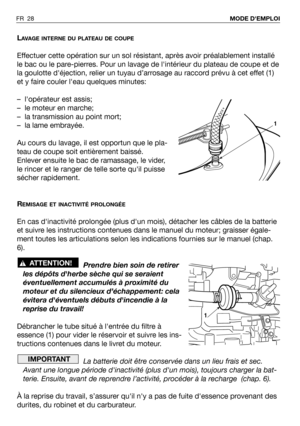 Page 29FR 28MODE DEMPLOI 
LAVAGE INTERNE DU PLATEAU DE COUPE
Effectuer cette opération sur un sol résistant, après avoir préalablement installé
le bac ou le pare-pierres. Pour un lavage de lintérieur du plateau de coupe et de
la goulotte déjection, relier un tuyau d’arrosage au raccord prévu à cet effet (1)
et y faire couler leau quelques minutes:
– lopérateur est assis;
– le moteur en marche;
– la transmission au point mort;
– la lame embrayée.
Au cours du lavage, il est opportun que le pla-
teau de coupe soit...