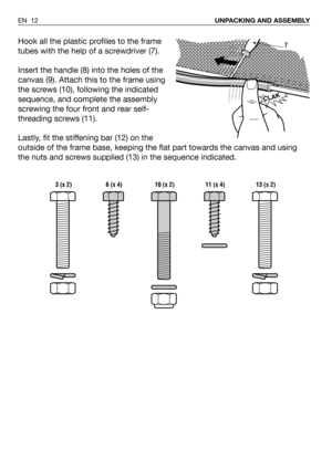 Page 58Hook all the plastic profiles to the frame
tubes with the help of a screwdriver (7).
Insert the handle (8) into the holes of the
canvas (9). Attach this to the frame using
the screws (10), following the indicated
sequence, and complete the assembly
screwing the four front and rear self-
threading screws (11).
Lastly, fit the stiffening bar (12) on the
outside of the frame base, keeping the flat part towards the canvas and using
the nuts and screws supplied (13) in the sequence indicated.
EN 12UNPACKING...