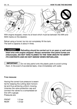 Page 64With engine stopped, check its oil level which must be between the MIN and
MAX marks on the dipstick.
Refuel using a funnel, but do not completely fill the tank.
The tanks capacity is about 4 litres.  
Refuelling should be carried out in an open or well venti-
lated area with engine stopped. Always remember that petrol fumes are
inflammable. DO NOT TAKE FLAMES TO THE TANK MOUTH TO VERIFY
ITS CONTENTS AND DO NOT SMOKE WHEN REFUELLING.
Do not drip petrol onto the plastic parts to avoid ruining
them. In the...