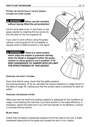 Page 65EN 19 HOW TO USE THE MACHINE
FITTING THE PROTECTION AT THE EXIT(GRASS-
CATCHER OR STONE-GUARD)
Never use the machine
without having fitted the exit protection!
Lift the removable cover (1) and hook on the
grass-catcher by inserting the two pivots (2)
into the slots on the two supports (3).
If you want to work without using the grass-
catcher, a stone-guard kit (4) is available on
request which is fitted as shown in the figure.
There is a micro-switch
which stops the engine or prevents starting
when the...