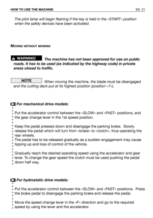 Page 67EN 21 HOW TO USE THE MACHINE
The pilot lamp will begin flashing if the key is held in the «START» position
when the safety devices have been activated.
M
OVING WITHOUT MOWING
The machine has not been approved for use on public
roads. It has to be used (as indicated by the highway code) in private
areas closed to traffic.
When moving the machine, the blade must be disengaged
and the cutting deck put at its highest position (position «7»).
For mechanical drive models:
Put the accelerator control between...