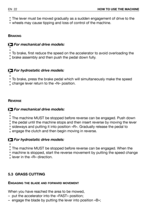 Page 68The lever must be moved gradually as a sudden engagement of drive to the
wheels may cause tipping and loss of control of the machine.
B
RAKING
For mechanical drive models:
To brake, first reduce the speed on the accelerator to avoid overloading the
brake assembly and then push the pedal down fully.
For hydrostatic drive models:
To brake, press the brake pedal which will simultaneously make the speed
change lever return to the «N» position.
R
EVERSE
For mechanical drive models:
The machine MUST be stopped...