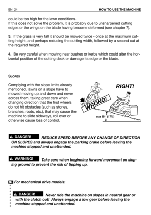 Page 70could be too high for the lawn conditions.
If this does not solve the problem, it is probably due to unsharpened cutting
edges or the wings on the blade having become deformed (see chapter 7).
3.If the grass is very tall it should be mowed twice - once at the maximum cut-
ting height, and perhaps reducing the cutting width, followed by a second cut at
the required height.
4.Be very careful when mowing near bushes or kerbs which could alter the hor-
izontal position of the cutting deck or damage its edge...