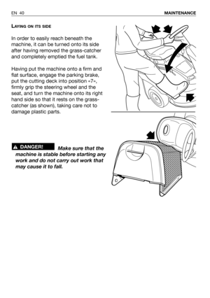 Page 86LAYING ON ITS SIDE
In order to easily reach beneath the
machine, it can be turned onto its side
after having removed the grass-catcher
and completely emptied the fuel tank.
Having put the machine onto a firm and
flat surface, engage the parking brake,
put the cutting deck into position «7»,
firmly grip the steering wheel and the
seat, and turn the machine onto its right
hand side so that it rests on the grass-
catcher (as shown), taking care not to
damage plastic parts.
Make sure that the
machine is...