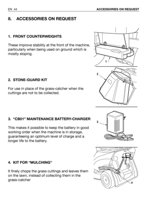 Page 90EN 44ACCESSORIES ON REQUEST
8. ACCESSORIES ON REQUEST
1. FRONT COUNTERWEIGHTS
These improve stability at the front of the machine,
particularly when being used on ground which is
mostly sloping. 
2. STONE-GUARD KIT
For use in place of the grass-catcher when the
cuttings are not to be collected.
3. “CB01” MAINTENANCE BATTERY-CHARGER
This makes it possible to keep the battery in good
working order when the machine is in storage,
guaranteeing an optimum level of charge and a
longer life to the battery.
4....